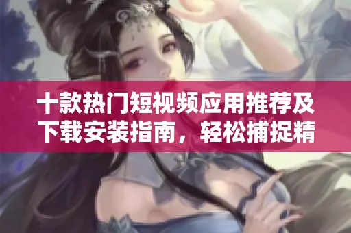 十款热门短视频应用推荐及下载安装指南，轻松捕捉精彩瞬间