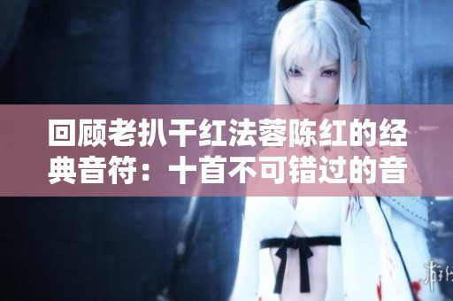 回顾老扒干红法蓉陈红的经典音符：十首不可错过的音乐作品