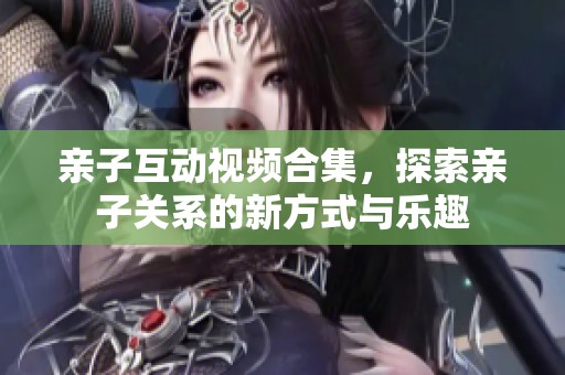 亲子互动视频合集，探索亲子关系的新方式与乐趣