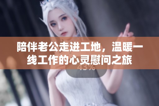 陪伴老公走进工地，温暖一线工作的心灵慰问之旅