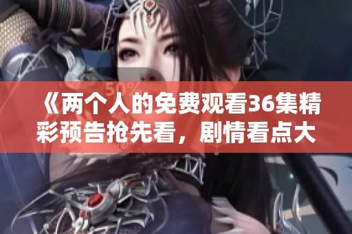 《两个人的免费观看36集精彩预告抢先看，剧情看点大揭秘》