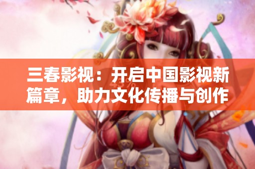 三春影视：开启中国影视新篇章，助力文化传播与创作创新