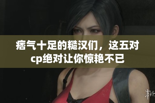 痞气十足的糙汉们，这五对cp绝对让你惊艳不已