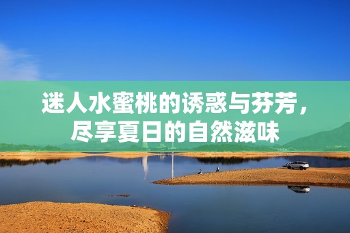 迷人水蜜桃的诱惑与芬芳，尽享夏日的自然滋味