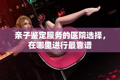 亲子鉴定服务的医院选择，在哪里进行最靠谱