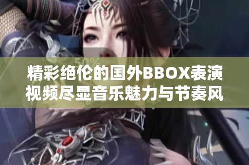 精彩绝伦的国外BBOX表演视频尽显音乐魅力与节奏风采