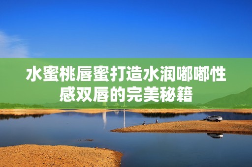 水蜜桃唇蜜打造水润嘟嘟性感双唇的完美秘籍