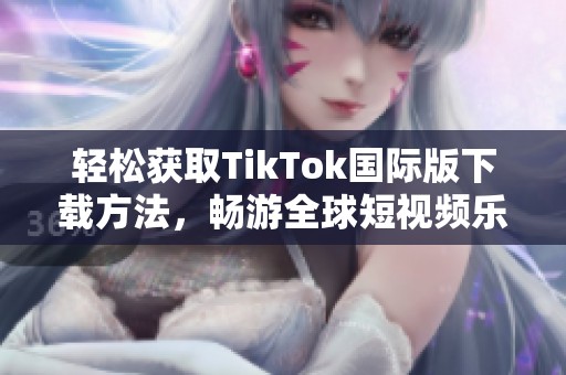 轻松获取TikTok国际版下载方法，畅游全球短视频乐趣
