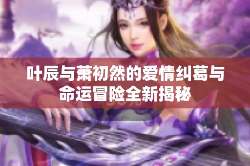 叶辰与萧初然的爱情纠葛与命运冒险全新揭秘