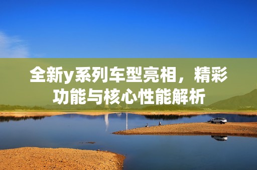 全新y系列车型亮相，精彩功能与核心性能解析