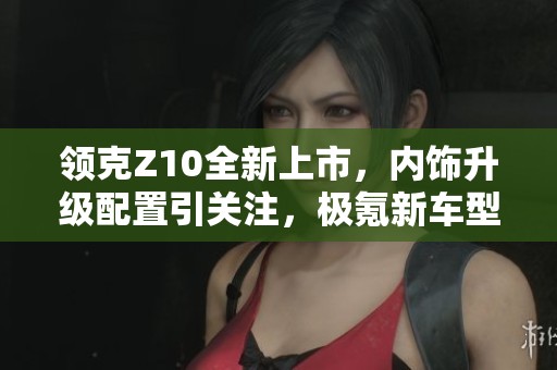 领克Z10全新上市，内饰升级配置引关注，极氪新车型再现魅力