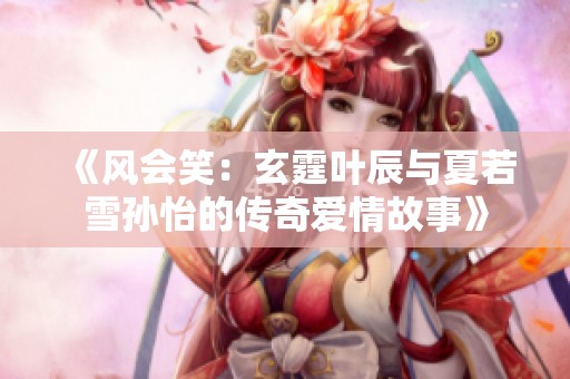 《风会笑：玄霆叶辰与夏若雪孙怡的传奇爱情故事》