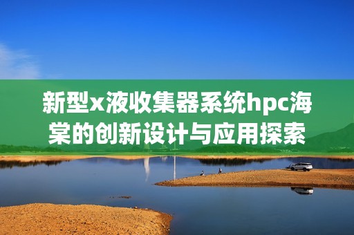 新型x液收集器系统hpc海棠的创新设计与应用探索
