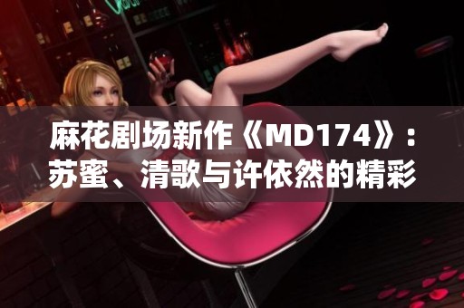 麻花剧场新作《MD174》：苏蜜、清歌与许依然的精彩演绎