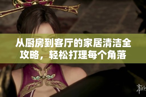 从厨房到客厅的家居清洁全攻略，轻松打理每个角落