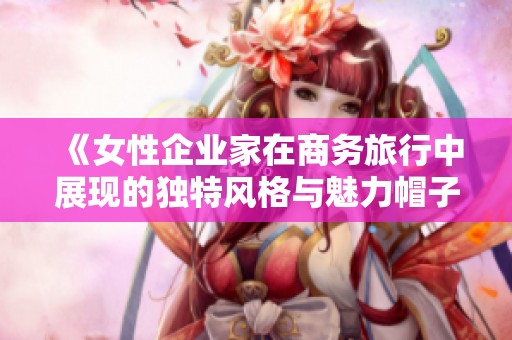 《女性企业家在商务旅行中展现的独特风格与魅力帽子》
