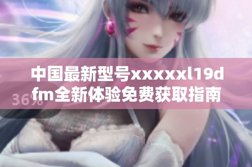 中国最新型号xxxxxl19dfm全新体验免费获取指南