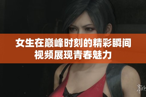 女生在巅峰时刻的精彩瞬间视频展现青春魅力