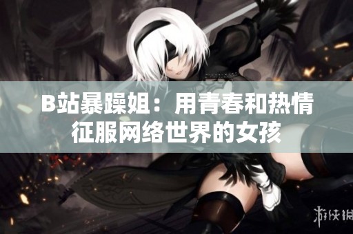 B站暴躁姐：用青春和热情征服网络世界的女孩