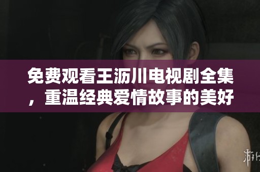 免费观看王沥川电视剧全集，重温经典爱情故事的美好时刻