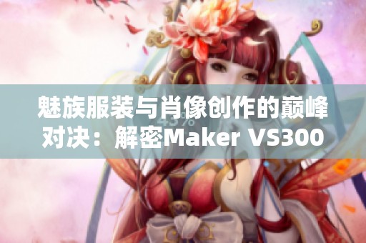 魅族服装与肖像创作的巅峰对决：解密Maker VS300的魅力与挑战