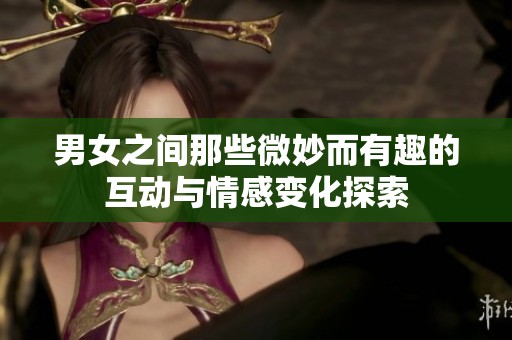 男女之间那些微妙而有趣的互动与情感变化探索