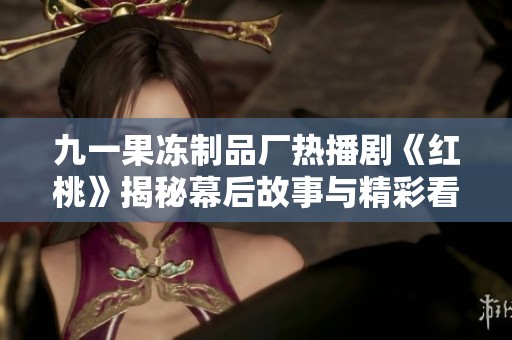 九一果冻制品厂热播剧《红桃》揭秘幕后故事与精彩看点