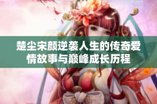 楚尘宋颜逆袭人生的传奇爱情故事与巅峰成长历程