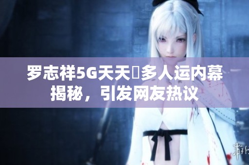 罗志祥5G天天奭多人运内幕揭秘，引发网友热议
