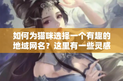如何为猫咪选择一个有趣的地域网名？这里有一些灵感分享！