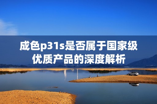 成色p31s是否属于国家级优质产品的深度解析