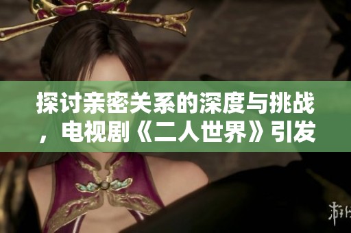 探讨亲密关系的深度与挑战，电视剧《二人世界》引发心灵共鸣