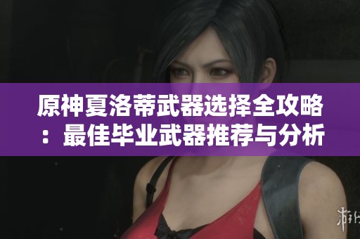原神夏洛蒂武器选择全攻略：最佳毕业武器推荐与分析