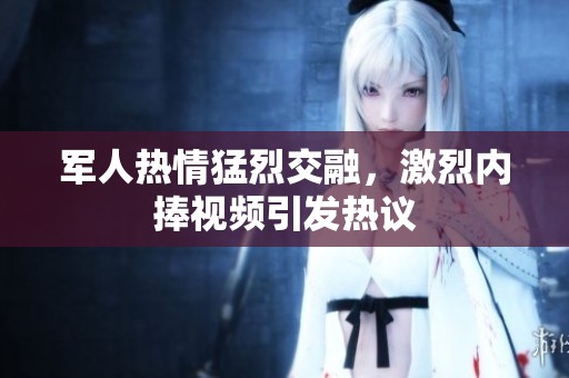 军人热情猛烈交融，激烈内捧视频引发热议