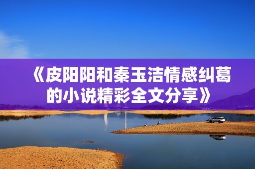 《皮阳阳和秦玉洁情感纠葛的小说精彩全文分享》