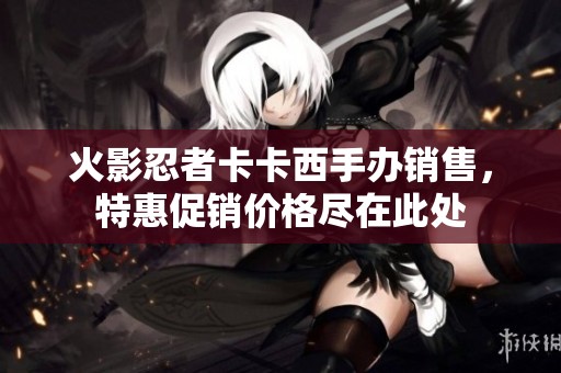 火影忍者卡卡西手办销售，特惠促销价格尽在此处