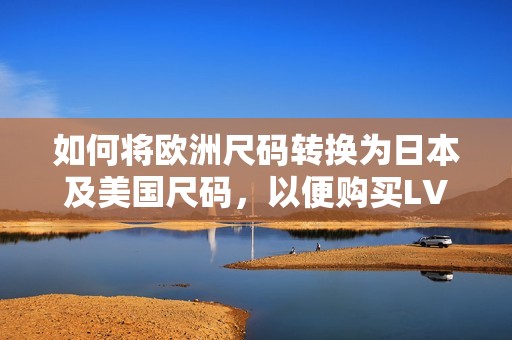 如何将欧洲尺码转换为日本及美国尺码，以便购买LV产品