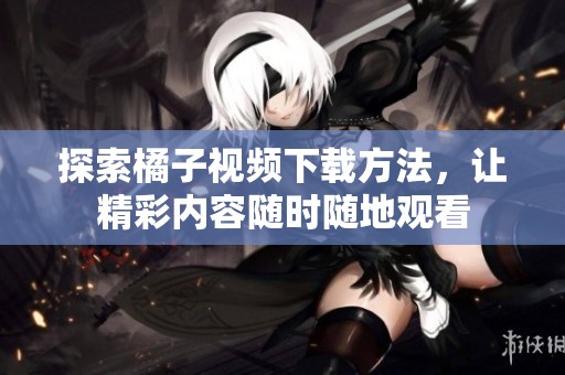 探索橘子视频下载方法，让精彩内容随时随地观看
