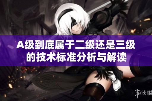 A级到底属于二级还是三级的技术标准分析与解读
