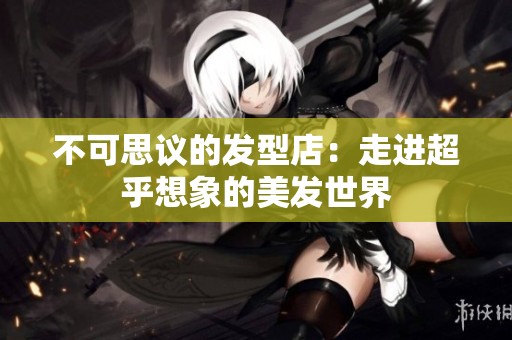 不可思议的发型店：走进超乎想象的美发世界