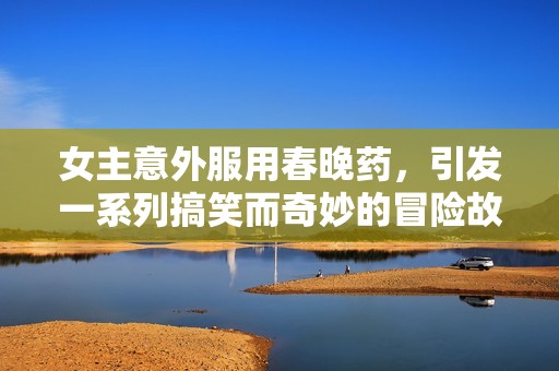 女主意外服用春晚药，引发一系列搞笑而奇妙的冒险故事