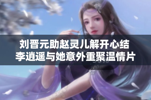 刘晋元助赵灵儿解开心结 李逍遥与她意外重聚温情片段分享