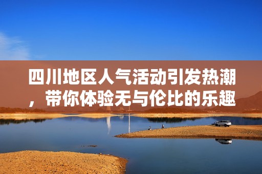 四川地区人气活动引发热潮，带你体验无与伦比的乐趣与激情