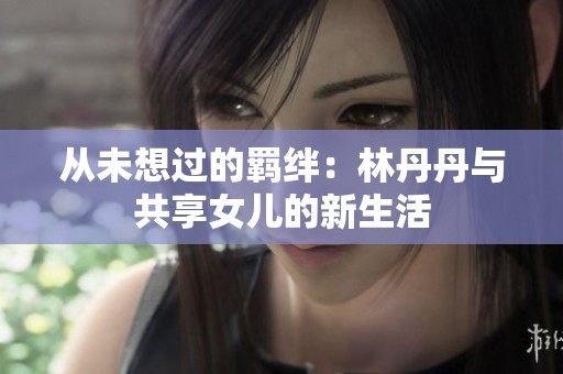 从未想过的羁绊：林丹丹与共享女儿的新生活