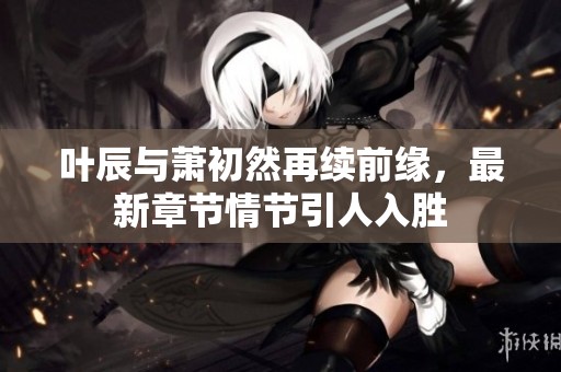 叶辰与萧初然再续前缘，最新章节情节引人入胜