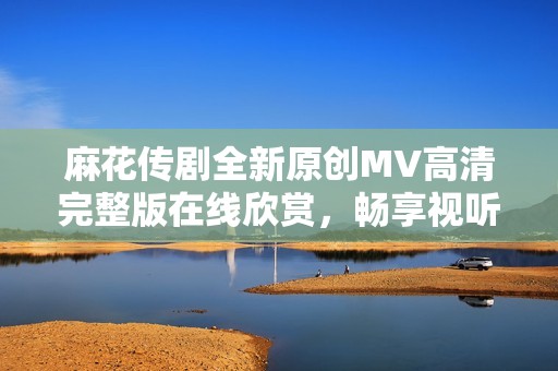 麻花传剧全新原创MV高清完整版在线欣赏，畅享视听盛宴