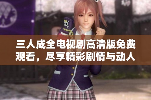 三人成全电视剧高清版免费观看，尽享精彩剧情与动人故事