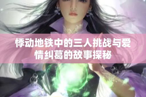 悸动地铁中的三人挑战与爱情纠葛的故事探秘