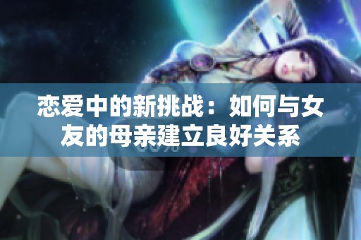 恋爱中的新挑战：如何与女友的母亲建立良好关系