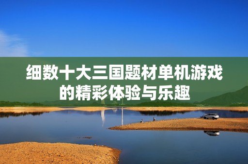 细数十大三国题材单机游戏的精彩体验与乐趣